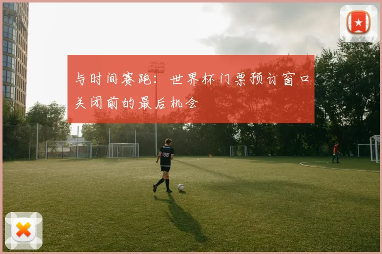 与时间赛跑：世界杯门票预订窗口关闭前的最后机会
