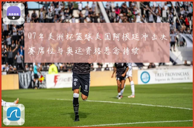 07年美洲杯篮球美国阿根廷冲击决赛席位与奥运资格悬念持续