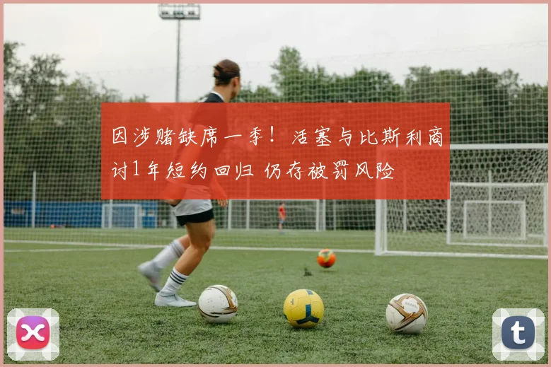 因涉赌缺席一季！活塞与比斯利商讨1年短约回归 仍存被罚风险