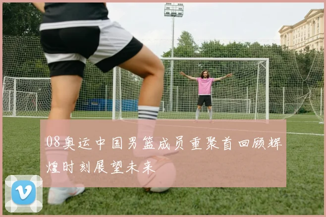 08奥运中国男篮成员重聚首回顾辉煌时刻展望未来