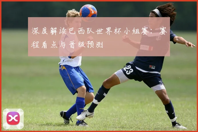 深度解读巴西队世界杯小组赛：赛程看点与晋级预测