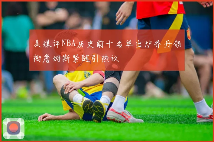 美媒评NBA历史前十名单出炉乔丹领衔詹姆斯紧随引热议