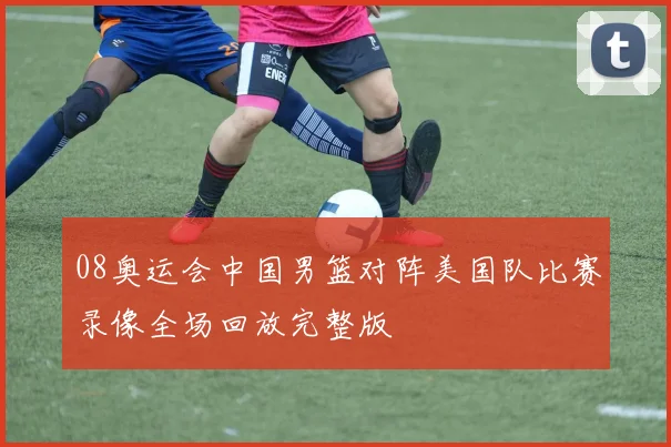 08奥运会中国男篮对阵美国队比赛录像全场回放完整版