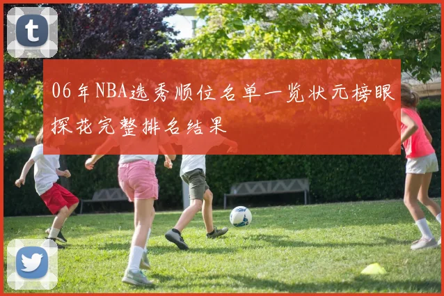 06年NBA选秀顺位名单一览状元榜眼探花完整排名结果