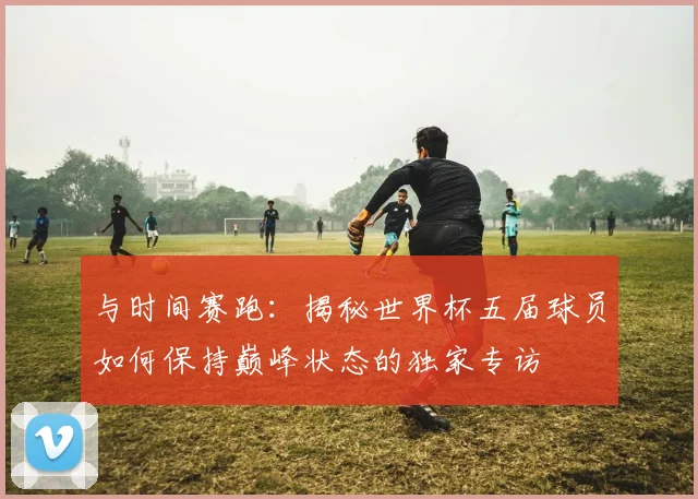 与时间赛跑:揭秘世界杯五届球员如何保持巅峰状态的独家专访