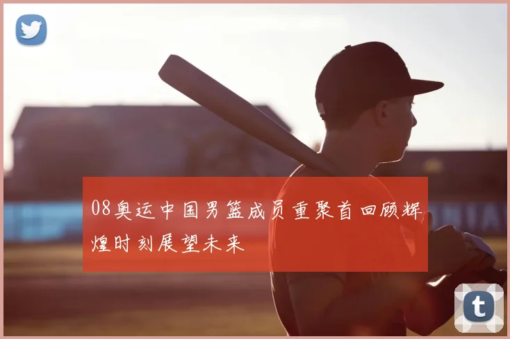 08奥运中国男篮成员重聚首回顾辉煌时刻展望未来
