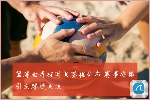 篮球世界杯时间赛程公布 赛事安排引发球迷关注