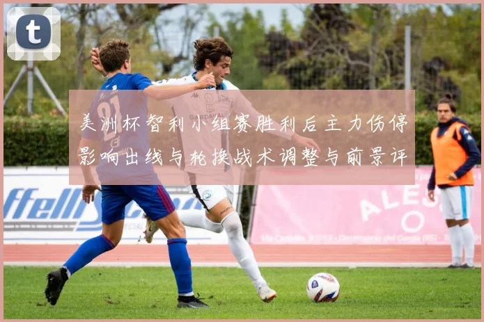 美洲杯智利小组赛胜利后主力伤停影响出线与轮换战术调整与前景评估