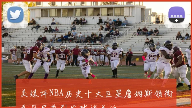 美媒评NBA历史十大巨星詹姆斯领衔乔丹居首引发球迷关注