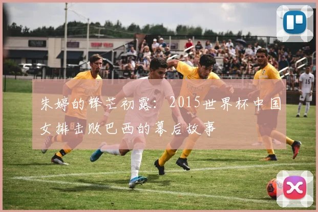 朱婷的锋芒初露：2015世界杯中国女排击败巴西的幕后故事
