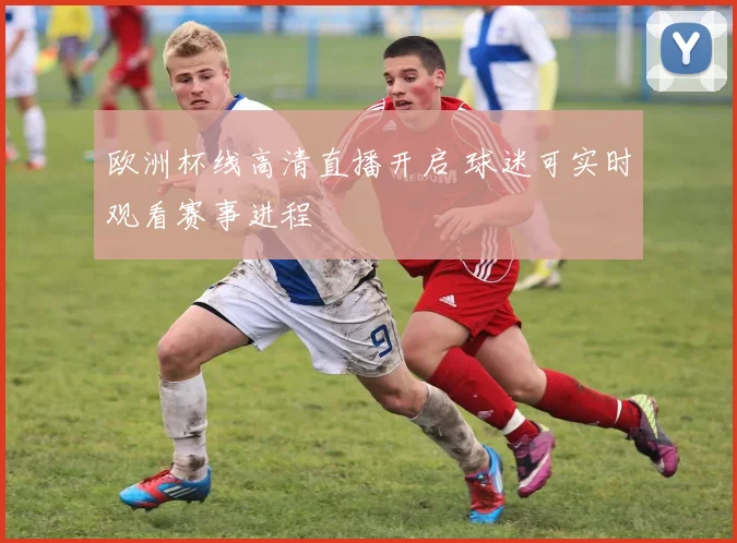 欧洲杯线高清直播开启 球迷可实时观看赛事进程