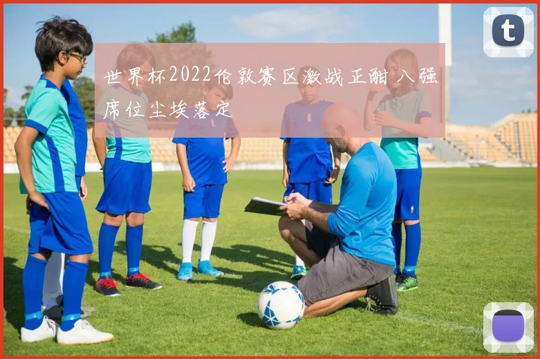 世界杯2022伦敦赛区激战正酣 八强席位尘埃落定