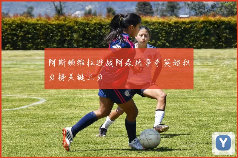 阿斯顿维拉迎战阿森纳争夺英超积分榜关键三分