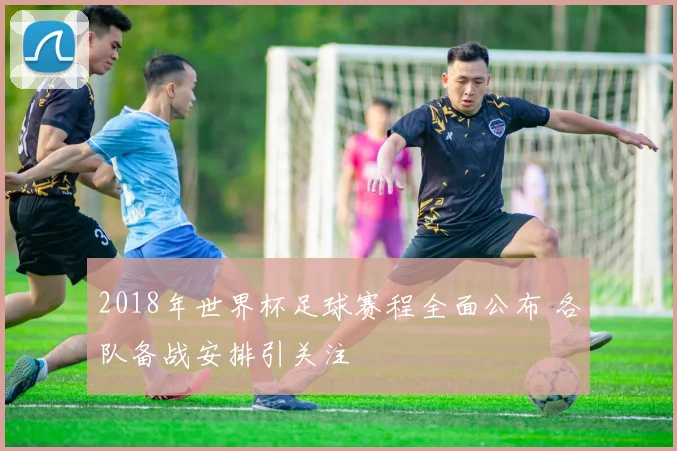 2018年世界杯足球赛程全面公布 各队备战安排引关注