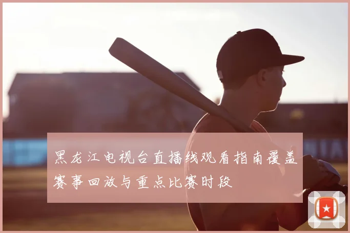 黑龙江电视台直播线观看指南覆盖赛事回放与重点比赛时段