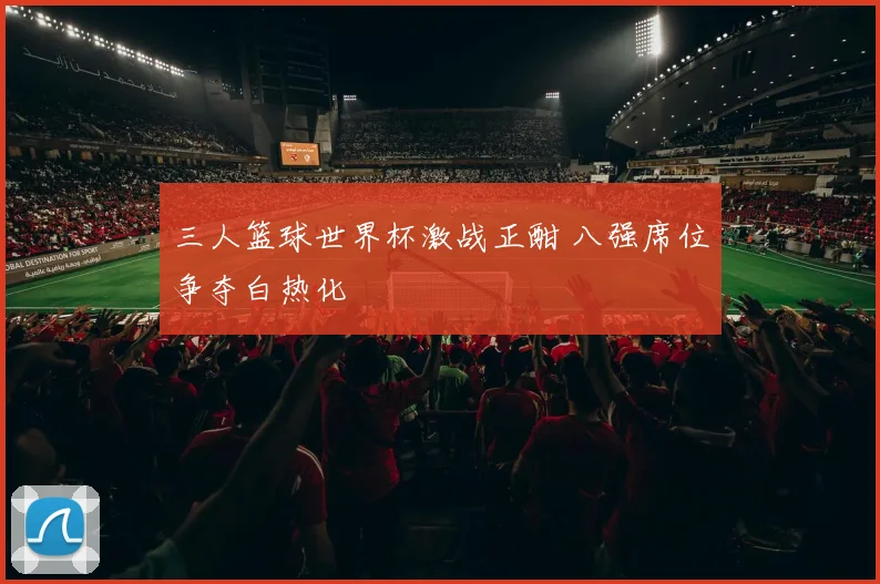 三人篮球世界杯激战正酣 八强席位争夺白热化