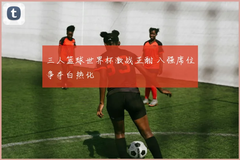 三人篮球世界杯激战正酣 八强席位争夺白热化