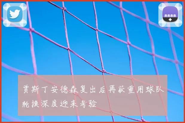 贾斯丁安德森复出后再获重用球队轮换深度迎来考验