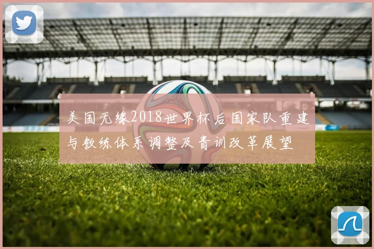 美国无缘2018世界杯后国家队重建与教练体系调整及青训改革展望