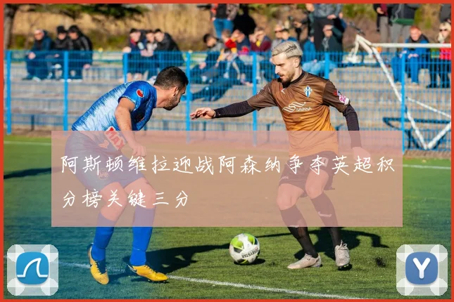 阿斯顿维拉迎战阿森纳争夺英超积分榜关键三分
