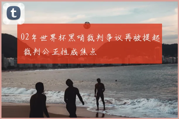 02年世界杯黑哨裁判争议再被提起 裁判公正性成焦点