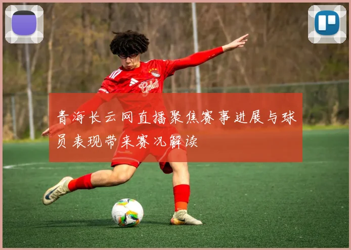 青海长云网直播聚焦赛事进展与球员表现带来赛况解读