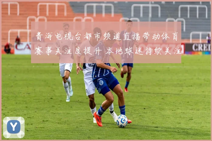 青海电视台都市频道直播带动体育赛事关注度提升 本地球迷持续关注赛况更新