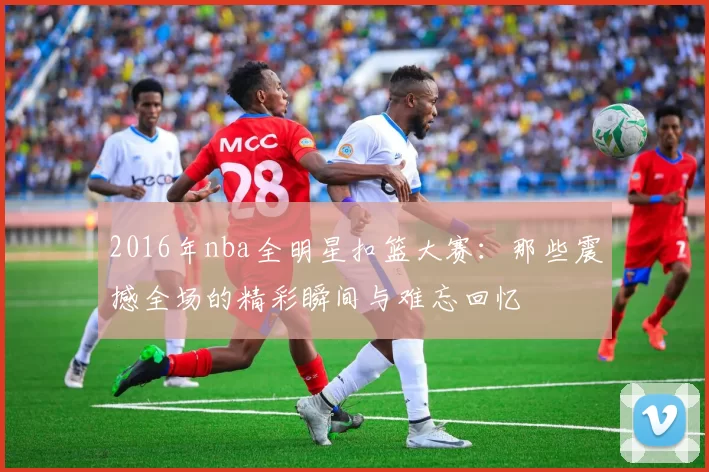 2016年nba全明星扣篮大赛：那些震撼全场的精彩瞬间与难忘回忆