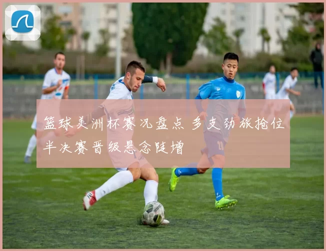 篮球美洲杯赛况盘点 多支劲旅抢位半决赛晋级悬念陡增