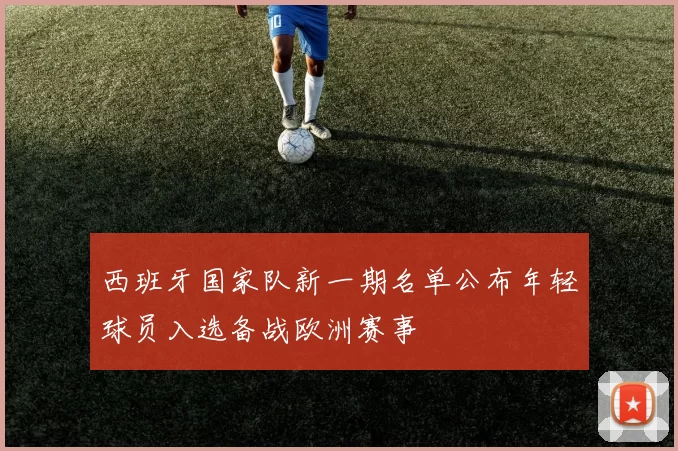 西班牙国家队新一期名单公布年轻球员入选备战欧洲赛事