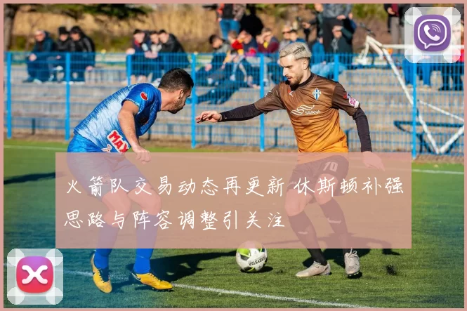 火箭队交易动态再更新 休斯顿补强思路与阵容调整引关注