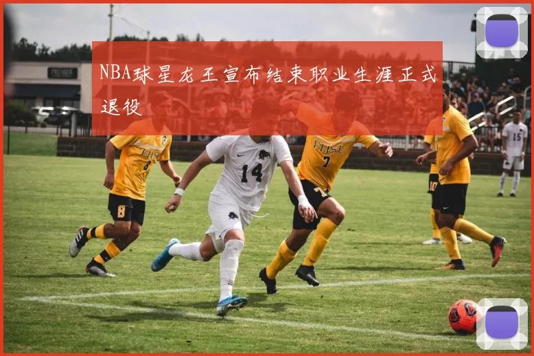 NBA球星龙王宣布结束职业生涯正式退役