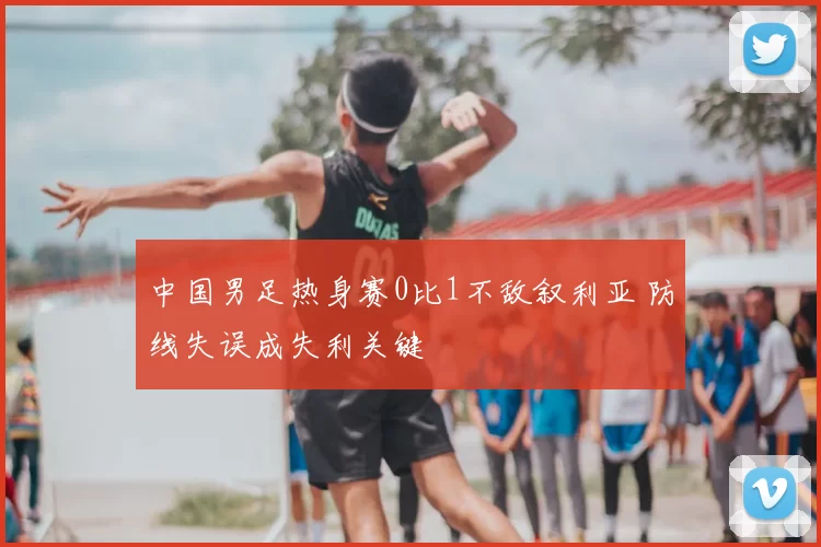 中国男足热身赛0比1不敌叙利亚 防线失误成失利关键