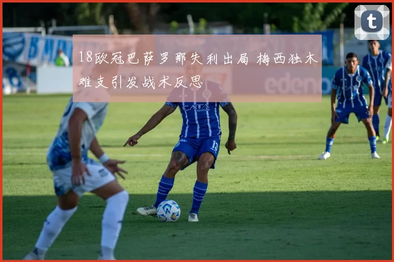 18欧冠巴萨罗那失利出局 梅西独木难支引发战术反思
