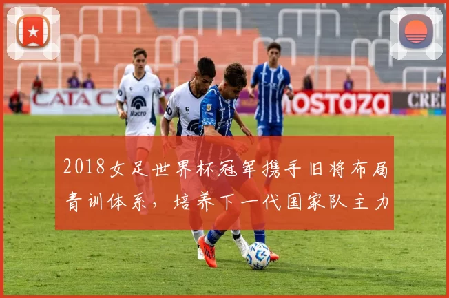 2018女足世界杯冠军携手旧将布局青训体系,培养下一代国家队主力