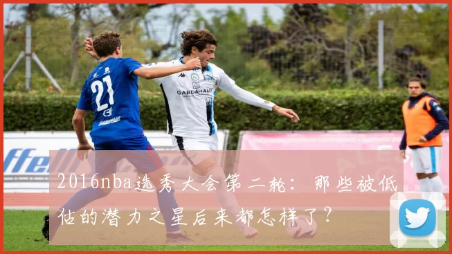 2016nba选秀大会第二轮：那些被低估的潜力之星后来都怎样了？