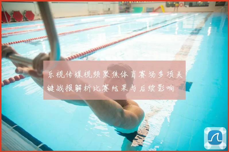 乐视传媒视频聚焦体育赛场多项关键战报解析比赛结果与后续影响