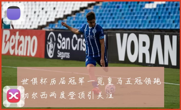 世俱杯历届冠军一览皇马五冠领跑切尔西两度登顶引关注