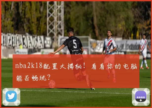 nba2k18配置大揭秘！看看你的电脑能否畅玩？
