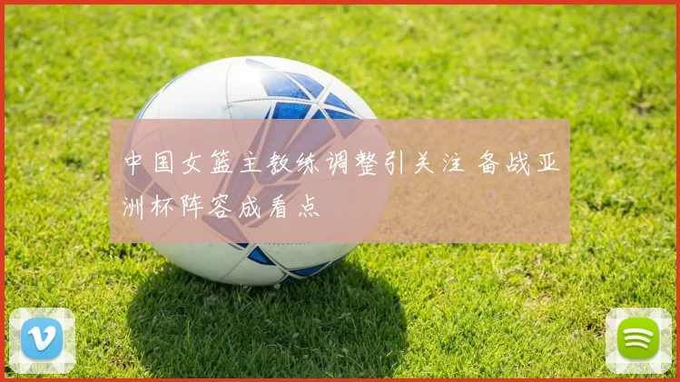 中国女篮主教练调整引关注 备战亚洲杯阵容成看点
