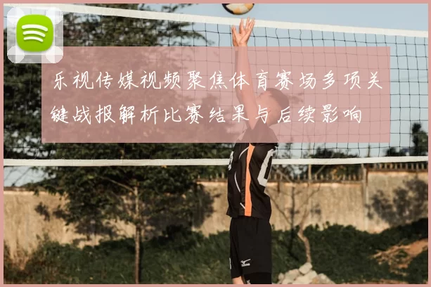 乐视传媒视频聚焦体育赛场多项关键战报解析比赛结果与后续影响