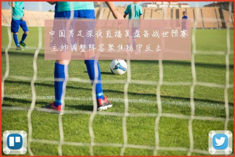 中国男足深夜直播复盘备战世预赛 主帅调整阵容聚焦防守反击