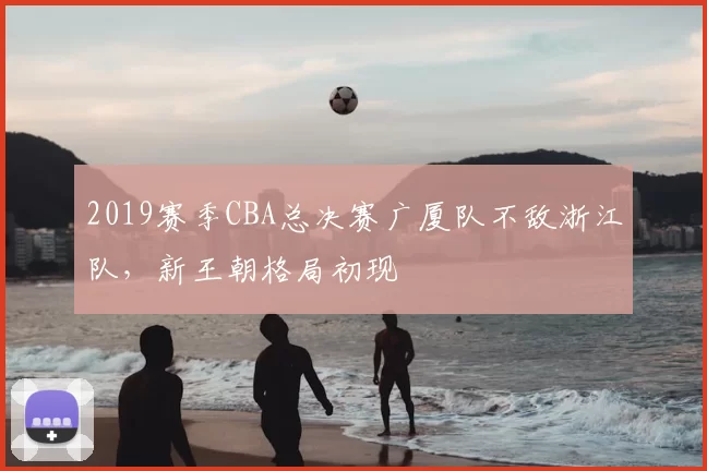 2019赛季CBA总决赛广厦队不敌浙江队，新王朝格局初现