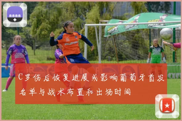 C罗伤后恢复进展或影响葡萄牙首发名单与战术布置和出场时间