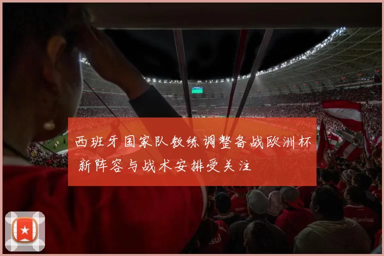 西班牙国家队教练调整备战欧洲杯 新阵容与战术安排受关注