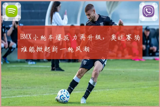 BMX小轮车爆发力再升级，奥运赛场谁能掀起新一轮风潮