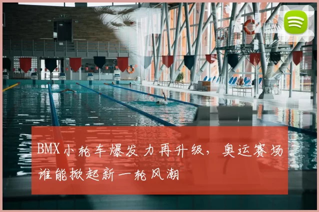 BMX小轮车爆发力再升级，奥运赛场谁能掀起新一轮风潮