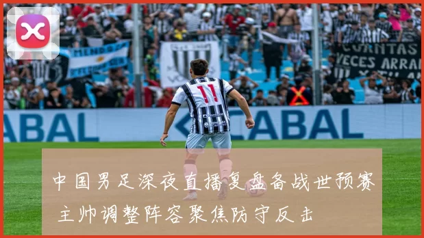 中国男足深夜直播复盘备战世预赛 主帅调整阵容聚焦防守反击