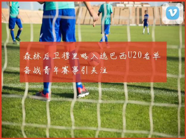 森林后卫穆里略入选巴西U20名单 备战青年赛事引关注
