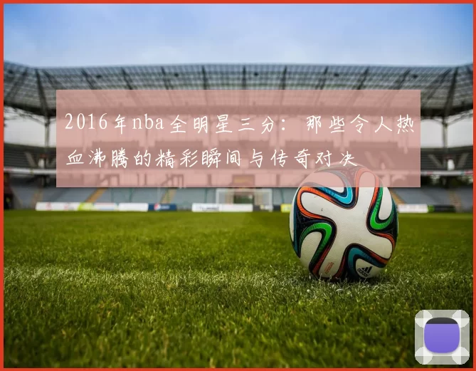 2016年nba全明星三分：那些令人热血沸腾的精彩瞬间与传奇对决